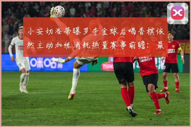 小安切洛蒂曝罗夺金球后喝香槟依然主动加练消耗热量赛事前瞻：最新赛事动态与深度分析