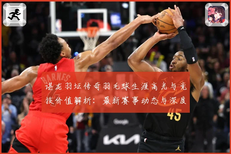 谌龙羽坛传奇羽毛球生涯高光与竞技价值解析：最新赛事动态与深度分析