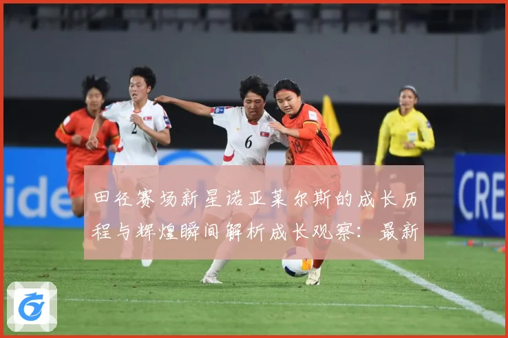 田径赛场新星诺亚莱尔斯的成长历程与辉煌瞬间解析成长观察：最新赛事动态与深度分析