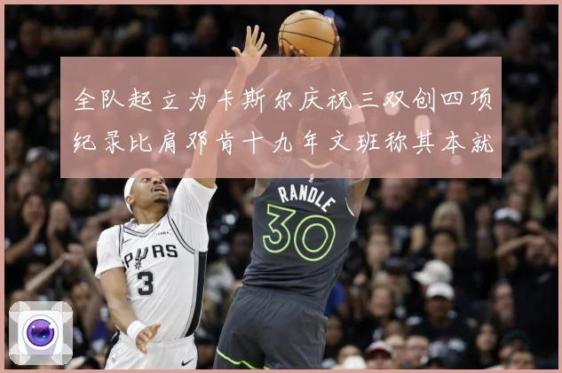 全队起立为卡斯尔庆祝三双创四项纪录比肩邓肯十九年文班称其本就赛场复盘：最新赛事动态与深度分析
