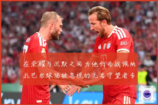 在荣耀与沉默之间为他们而战佩纳扎巴尔球场被忽视的无名守望者专题观察：最新赛事动态与深度分析