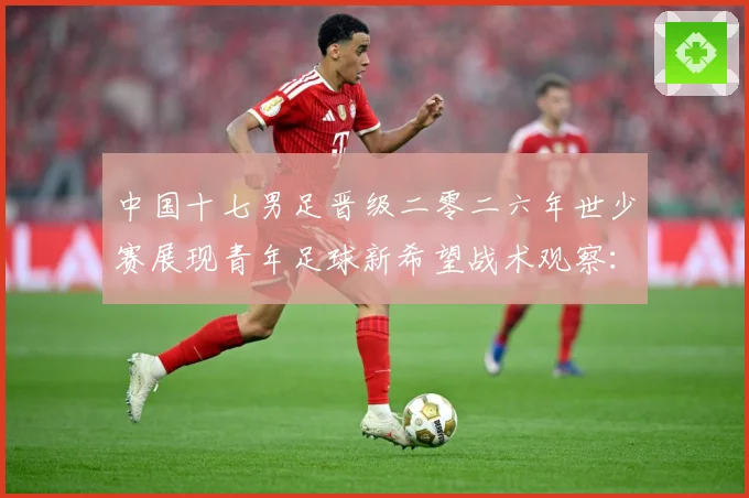 中国十七男足晋级二零二六年世少赛展现青年足球新希望战术观察：最新赛事动态与深度分析