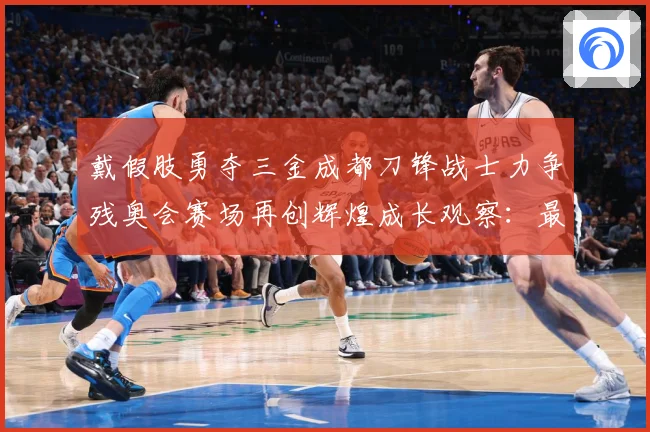 戴假肢勇夺三金成都刀锋战士力争残奥会赛场再创辉煌成长观察：最新赛事动态与深度分析