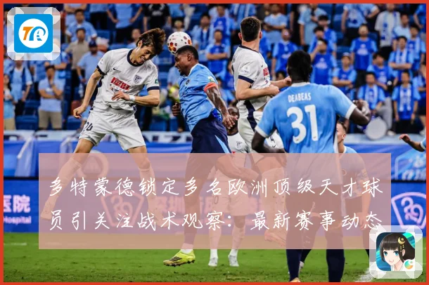 多特蒙德锁定多名欧洲顶级天才球员引关注战术观察：最新赛事动态与深度分析