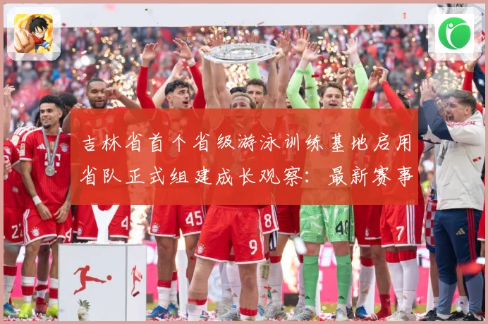 吉林省首个省级游泳训练基地启用省队正式组建成长观察：最新赛事动态与深度分析