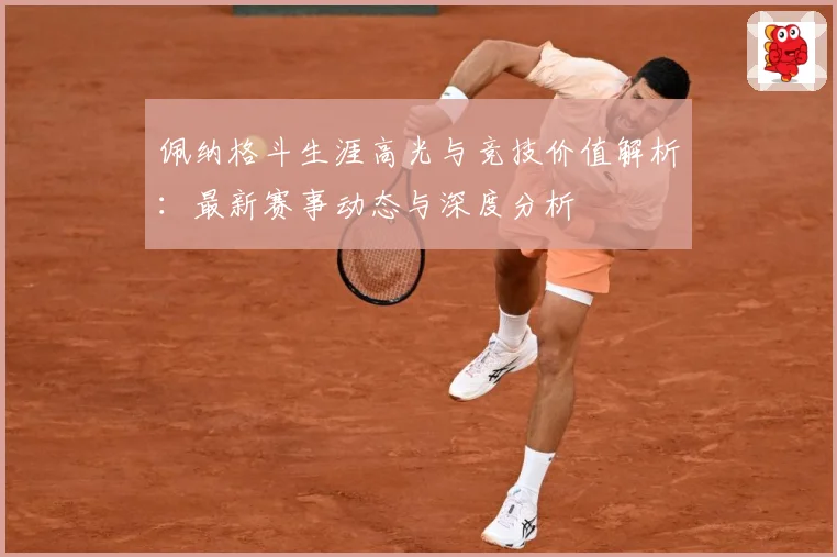 佩纳格斗生涯高光与竞技价值解析：最新赛事动态与深度分析