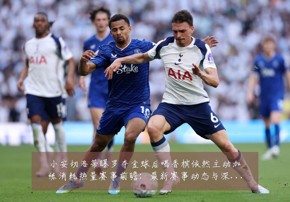小安切洛蒂曝罗夺金球后喝香槟依然主动加练消耗热量赛事前瞻:最新赛事动态与深度分析