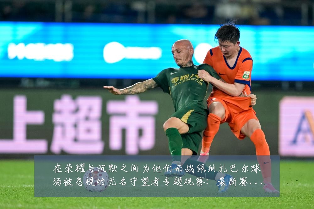 在荣耀与沉默之间为他们而战佩纳扎巴尔球场被忽视的无名守望者专题观察:最新赛事动态与深度分析